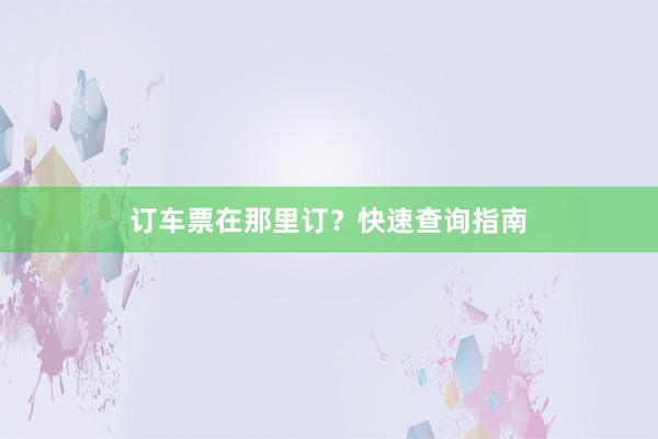 订车票在那里订？快速查询指南